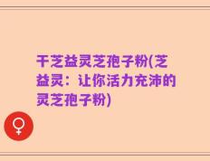 干芝益灵芝孢子粉(芝益灵：让你活力充沛的灵芝孢子粉)