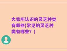大家所认识的灵芝种类有哪些(常见的灵芝种类有哪些？)