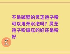 不是破壁的灵芝孢子粉可以用开水泡吗？灵芝孢子粉碾压的好还是粉好