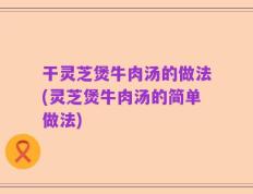 干灵芝煲牛肉汤的做法(灵芝煲牛肉汤的简单做法)