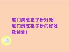 厦门灵芝孢子粉好处(厦门灵芝孢子粉的好处及益处)