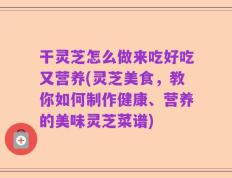 干灵芝怎么做来吃好吃又营养(灵芝美食，教你如何制作健康、营养的美味灵芝菜谱)