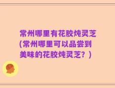 常州哪里有花胶炖灵芝(常州哪里可以品尝到美味的花胶炖灵芝？)