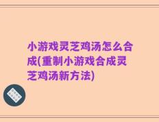 小游戏灵芝鸡汤怎么合成(重制小游戏合成灵芝鸡汤新方法)