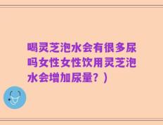 喝灵芝泡水会有很多尿吗女性女性饮用灵芝泡水会增加尿量？)