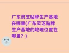广东灵芝贴牌生产基地在哪里(广东灵芝贴牌生产基地的地理位置在哪里？)