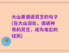 大山里偶遇灵芝的句子(在大山深处，偶遇神奇的灵芝，成为难忘的经历)
