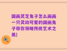 国画灵芝兔子怎么画画一只灵动可爱的国画兔子带你领略传统艺术之美)