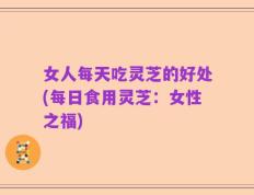 女人每天吃灵芝的好处(每日食用灵芝：女性之福)