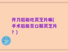 开刀后能吃灵芝片嘛(手术后能否口服灵芝片？)