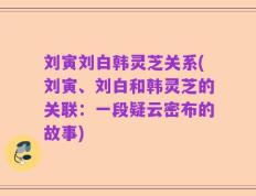 刘寅刘白韩灵芝关系(刘寅、刘白和韩灵芝的关联：一段疑云密布的故事)