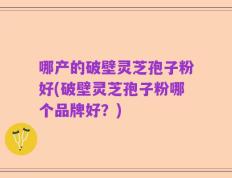 哪产的破壁灵芝孢子粉好(破壁灵芝孢子粉哪个品牌好？)