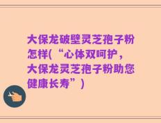 大保龙破壁灵芝孢子粉怎样(“心体双呵护，大保龙灵芝孢子粉助您健康长寿”)