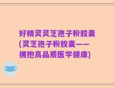 好精灵灵芝孢子粉胶囊(灵芝孢子粉胶囊——拥抱高品质医学健康)