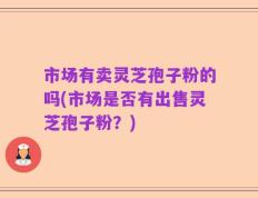 市场有卖灵芝孢子粉的吗(市场是否有出售灵芝孢子粉？)