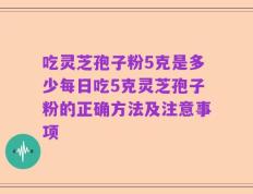 吃灵芝孢子粉5克是多少每日吃5克灵芝孢子粉的正确方法及注意事项