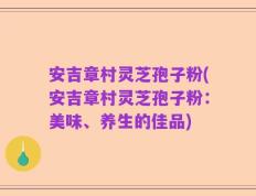 安吉章村灵芝孢子粉(安吉章村灵芝孢子粉：美味、养生的佳品)