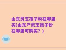山东灵芝孢子粉在哪里买(山东产灵芝孢子粉在哪里可购买？)