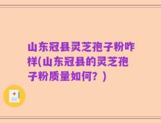 山东冠县灵芝孢子粉咋样(山东冠县的灵芝孢子粉质量如何？)