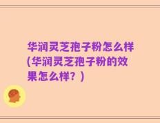 华润灵芝孢子粉怎么样(华润灵芝孢子粉的效果怎么样？)