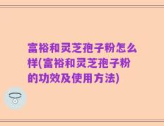 富裕和灵芝孢子粉怎么样(富裕和灵芝孢子粉的功效及使用方法)