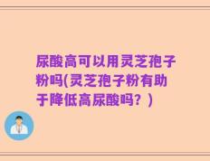 尿酸高可以用灵芝孢子粉吗(灵芝孢子粉有助于降低高尿酸吗？)