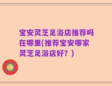 宝安灵芝足浴店推荐吗在哪里(推荐宝安哪家灵芝足浴店好？)