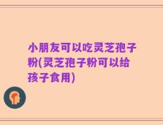 小朋友可以吃灵芝孢子粉(灵芝孢子粉可以给孩子食用)
