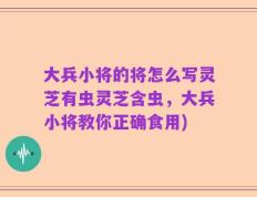 大兵小将的将怎么写灵芝有虫灵芝含虫，大兵小将教你正确食用)