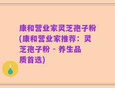 康和营业家灵芝孢子粉(康和营业家推荐：灵芝孢子粉 - 养生品质首选)