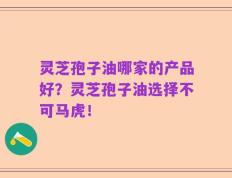 灵芝孢子油哪家的产品好？灵芝孢子油选择不可马虎！