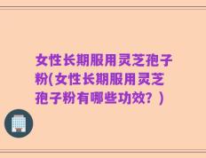 女性长期服用灵芝孢子粉(女性长期服用灵芝孢子粉有哪些功效？)