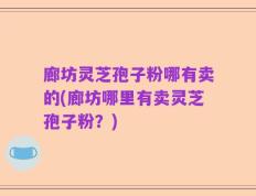 廊坊灵芝孢子粉哪有卖的(廊坊哪里有卖灵芝孢子粉？)