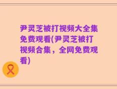 尹灵芝被打视频大全集免费观看(尹灵芝被打视频合集，全网免费观看)