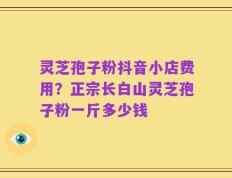 灵芝孢子粉抖音小店费用？正宗长白山灵芝孢子粉一斤多少钱