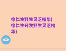 徐仁生野生灵芝精华(徐仁生开发野生灵芝精华)
