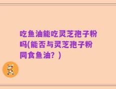 吃鱼油能吃灵芝孢子粉吗(能否与灵芝孢子粉同食鱼油？)