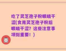 吃了灵芝孢子粉眼睛干涩(食用灵芝孢子粉后眼睛干涩？这些注意事项挺重要！)