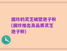 国珍的灵芝破壁孢子粉(国珍推出高品质灵芝孢子粉)