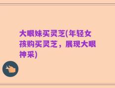 大眼妹买灵芝(年轻女孩购买灵芝，展现大眼神采)