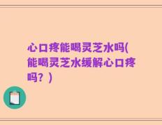 心口疼能喝灵芝水吗(能喝灵芝水缓解心口疼吗？)