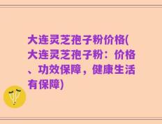大连灵芝孢子粉价格(大连灵芝孢子粉：价格、功效保障，健康生活有保障)