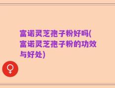 富诺灵芝孢子粉好吗(富诺灵芝孢子粉的功效与好处)