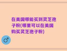在美国哪能买到灵芝孢子粉(哪里可以在美国购买灵芝孢子粉)