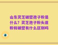 山东灵芝破壁孢子粉是什么？灵芝孢子粉头道粉和破壁有什么区别吗