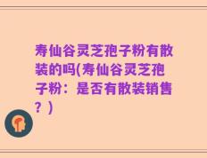 寿仙谷灵芝孢子粉有散装的吗(寿仙谷灵芝孢子粉：是否有散装销售？)