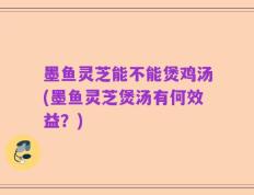 墨鱼灵芝能不能煲鸡汤(墨鱼灵芝煲汤有何效益？)