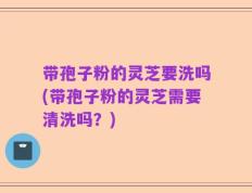 带孢子粉的灵芝要洗吗(带孢子粉的灵芝需要清洗吗？)