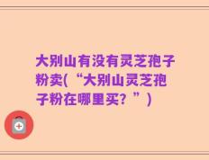 大别山有没有灵芝孢子粉卖(“大别山灵芝孢子粉在哪里买？”)