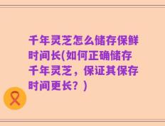 千年灵芝怎么储存保鲜时间长(如何正确储存千年灵芝，保证其保存时间更长？)